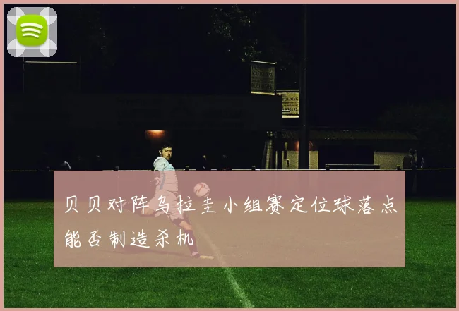 贝贝对阵乌拉圭小组赛定位球落点能否制造杀机