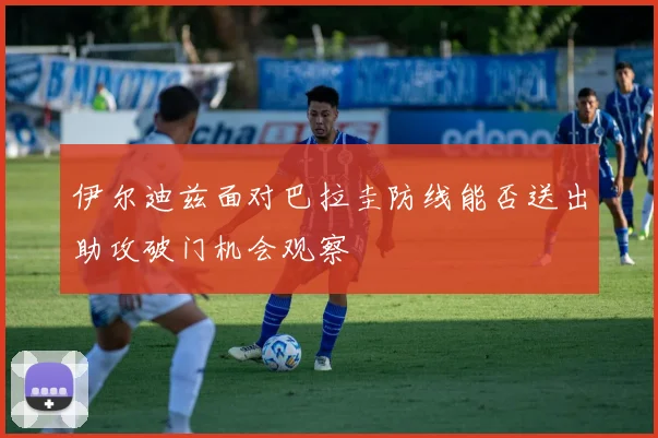 伊尔迪兹面对巴拉圭防线能否送出助攻破门机会观察