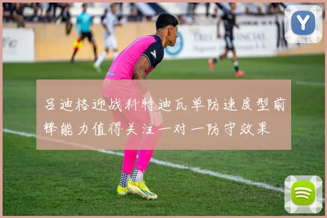 吕迪格迎战科特迪瓦单防速度型前锋能力值得关注一对一防守效果