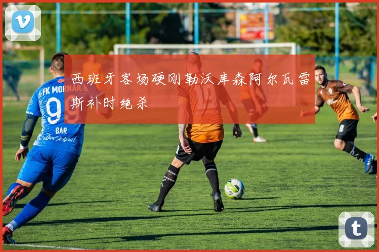 西班牙客场硬刚勒沃库森阿尔瓦雷斯补时绝杀