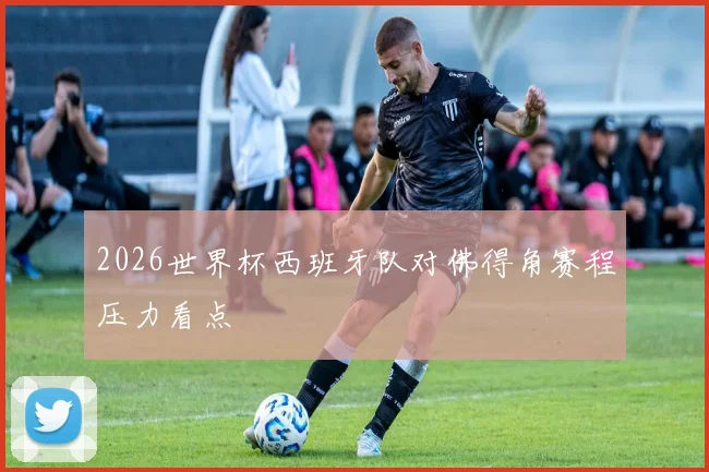 2026世界杯西班牙队对佛得角赛程压力看点