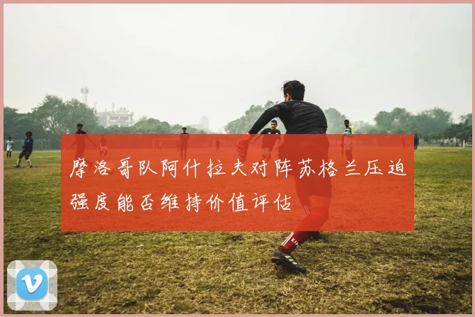 摩洛哥队阿什拉夫对阵苏格兰压迫强度能否维持价值评估