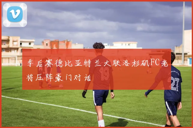 季后赛德比亚特兰大联洛杉矶FC老将压阵豪门对话