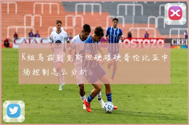 K组乌兹别克斯坦硬碰硬哥伦比亚中场控制怎么分析