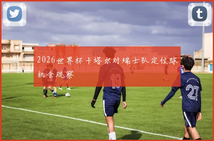 2026世界杯卡塔尔对瑞士队定位球机会观察