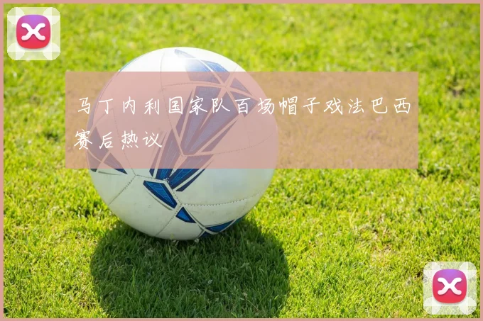 马丁内利国家队百场帽子戏法巴西赛后热议