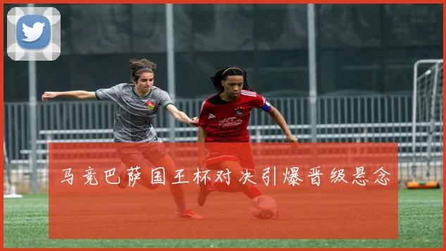 马竞巴萨国王杯对决引爆晋级悬念