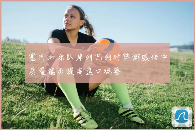 塞内加尔队库利巴利对阵挪威传中质量能否提高盘口观察