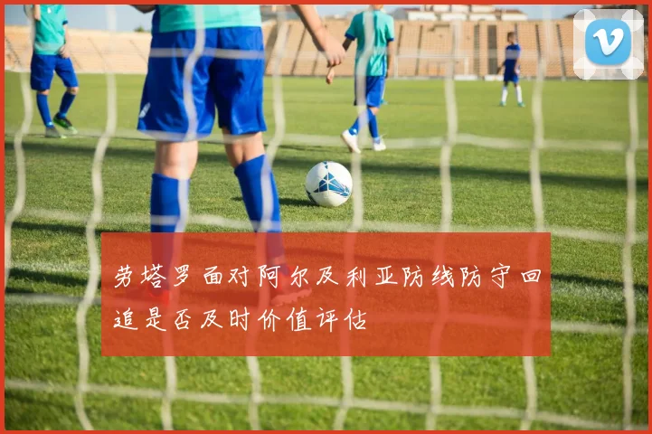 劳塔罗面对阿尔及利亚防线防守回追是否及时价值评估