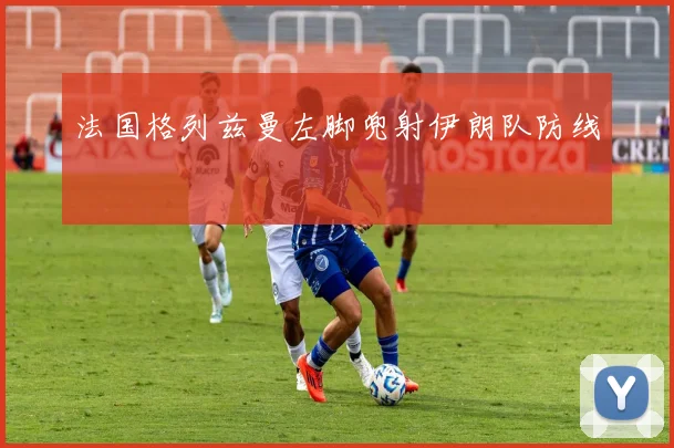 法国格列兹曼左脚兜射伊朗队防线