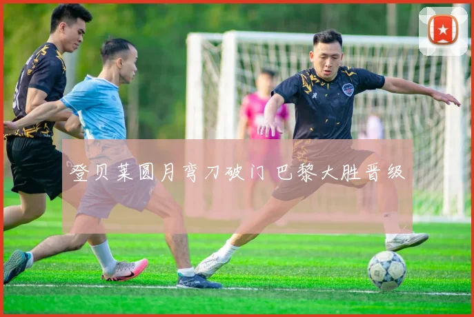 登贝莱圆月弯刀破门 巴黎大胜晋级