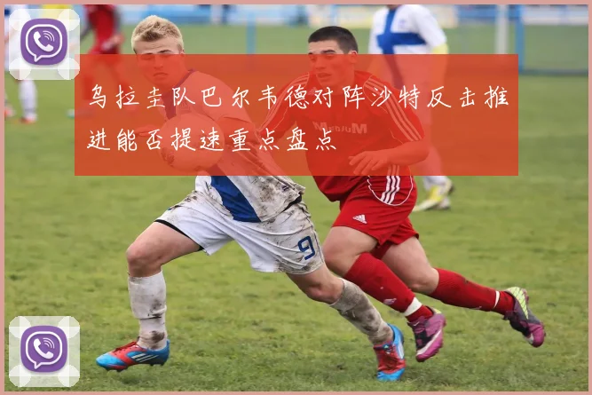 乌拉圭队巴尔韦德对阵沙特反击推进能否提速重点盘点