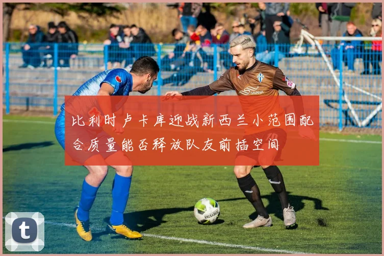 比利时卢卡库迎战新西兰小范围配合质量能否释放队友前插空间