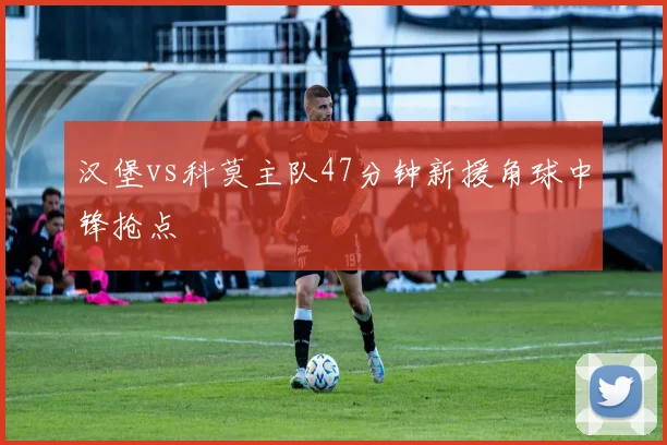 汉堡vs科莫主队47分钟新援角球中锋抢点