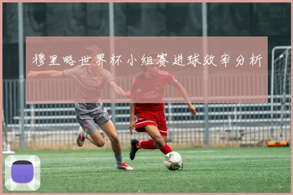 穆里略世界杯小组赛进球效率分析