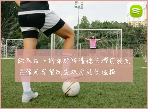 欧冠纽卡斯尔对阵博德闪耀前场支点作用有望改变双方站位选择