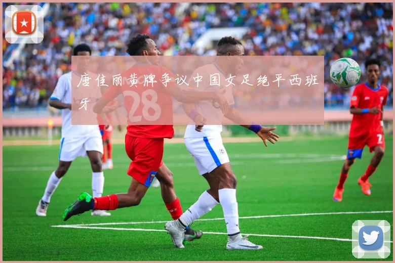 唐佳丽黄牌争议中国女足绝平西班牙