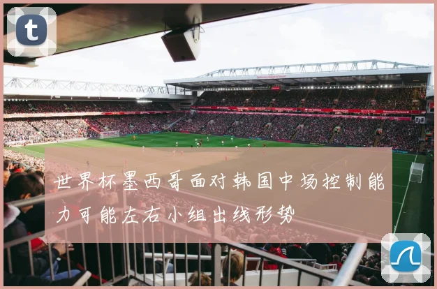 世界杯墨西哥面对韩国中场控制能力可能左右小组出线形势