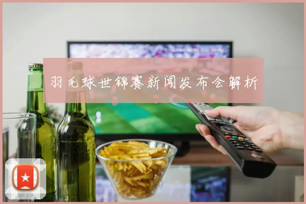 羽毛球世锦赛新闻发布会解析