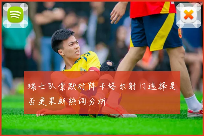瑞士队索默对阵卡塔尔射门选择是否更果断热词分析