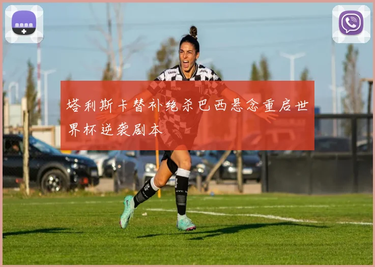 塔利斯卡替补绝杀巴西悬念重启世界杯逆袭剧本