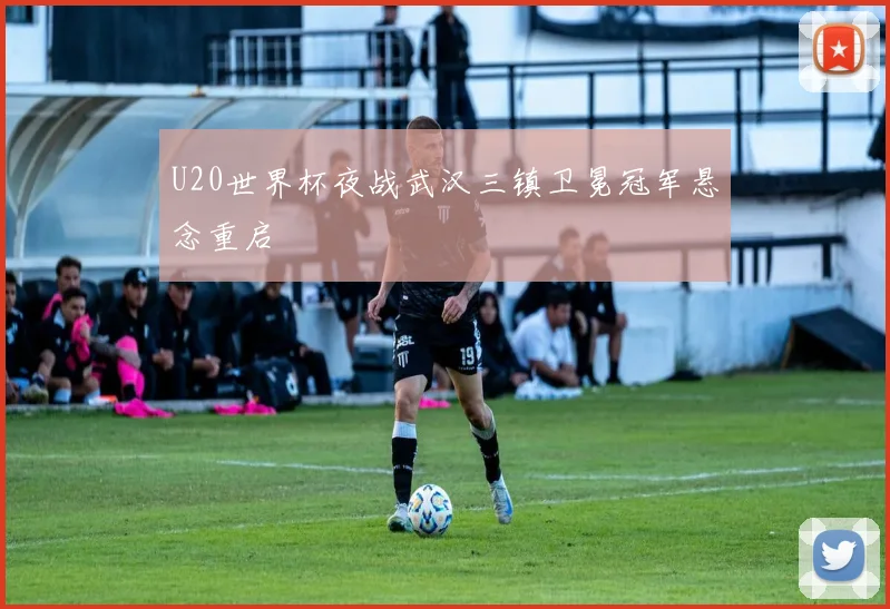 U20世界杯夜战武汉三镇卫冕冠军悬念重启