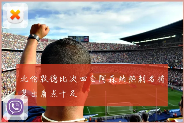 北伦敦德比次回合阿森纳热刺名将复出看点十足