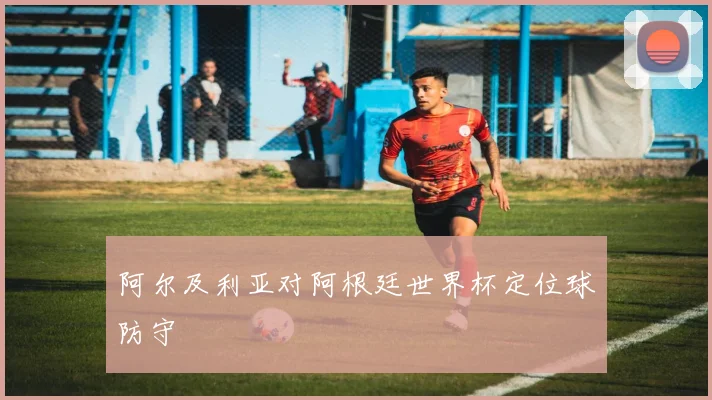 阿尔及利亚对阿根廷世界杯定位球防守