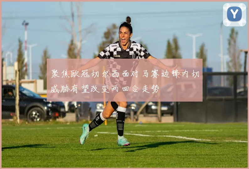 聚焦欧冠切尔西面对马赛边锋内切威胁有望改变两回合走势