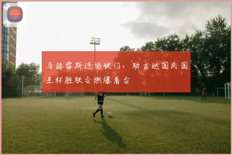 马赫雷斯连场破门，助吉达国民国王杯胜联合燃爆看台