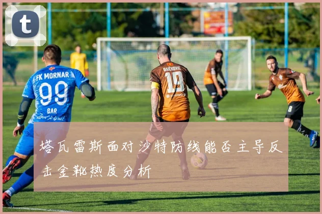 塔瓦雷斯面对沙特防线能否主导反击金靴热度分析