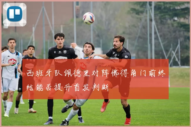 西班牙队佩德里对阵佛得角门前终结能否提升首发判断