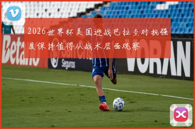 2026世界杯美国迎战巴拉圭对抗强度保持值得从战术层面观察