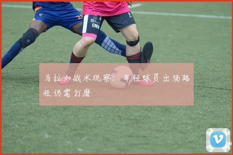 马拉加战术观察：年轻球员出场路径仍需打磨