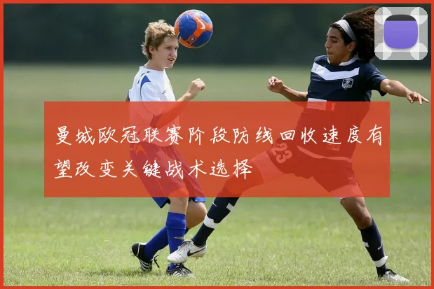 曼城欧冠联赛阶段防线回收速度有望改变关键战术选择